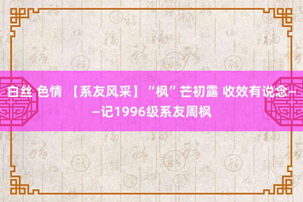 白丝 色情 【系友风采】“枫”芒初露 收效有说念——记1996级系友周枫