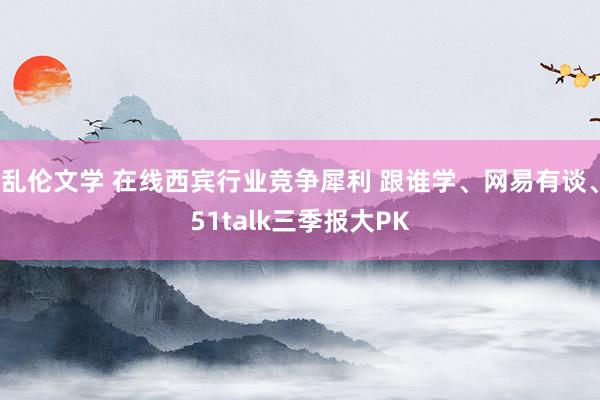 乱伦文学 在线西宾行业竞争犀利 跟谁学、网易有谈、51talk三季报大PK