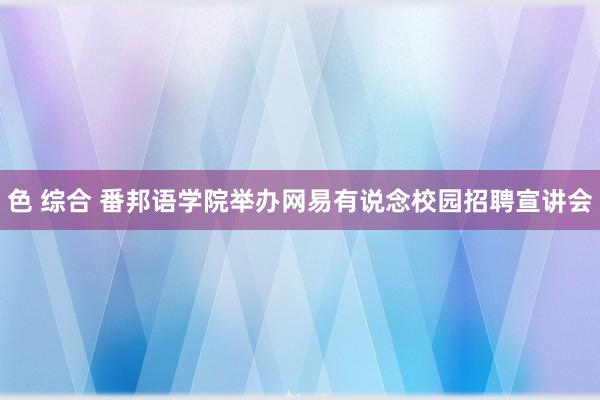 色 综合 番邦语学院举办网易有说念校园招聘宣讲会