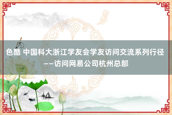 色酷 中国科大浙江学友会学友访问交流系列行径 ——访问网易公司杭州总部