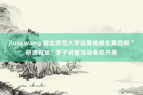 jiusewang 湖北师范大学运筹帷幄生第四期“研途有谈”学子讲堂活动奏凯开展