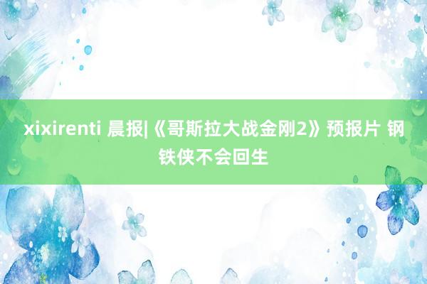 xixirenti 晨报|《哥斯拉大战金刚2》预报片 钢铁侠不会回生