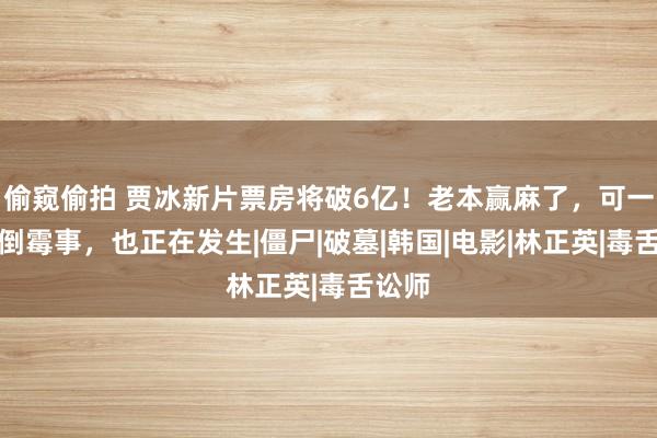 偷窥偷拍 贾冰新片票房将破6亿！老本赢麻了，可一件更倒霉事，也正在发生|僵尸|破墓|韩国|电影|林正英|毒舌讼师