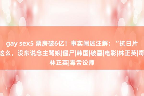 gay sex5 票房破6亿！事实阐述注解：“抗日片”拍成这么，没东说念主骂娘|僵尸|韩国|破墓|电影|林正英|毒舌讼师