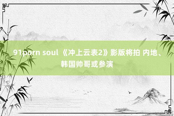 91porn soul 《冲上云表2》影版将拍 内地、韩国帅哥或参演