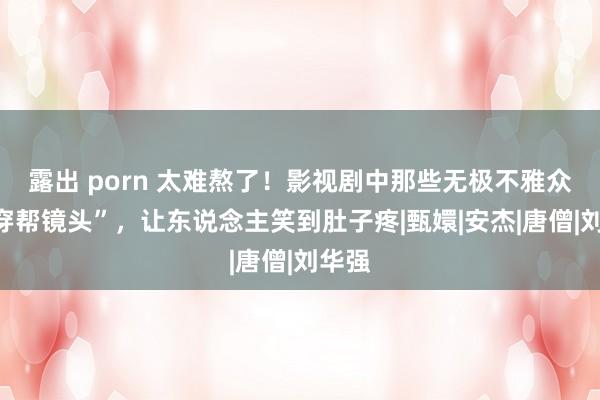 露出 porn 太难熬了！影视剧中那些无极不雅众的“穿帮镜头”，让东说念主笑到肚子疼|甄嬛|安杰|唐僧|刘华强