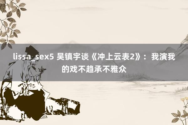 lissa_sex5 吴镇宇谈《冲上云表2》：我演我的戏不趋承不雅众